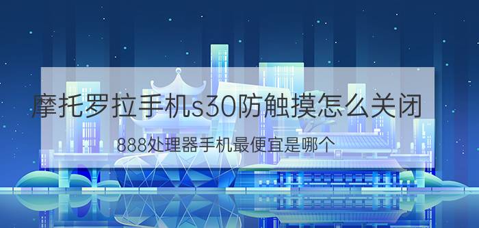 摩托罗拉手机s30防触摸怎么关闭 888处理器手机最便宜是哪个？